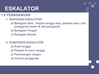 ESKALATOR
1.6 PEMASANGAN
1. BAHAGIAN ESKALATOR
a) Bahagian Atas : Kepala tangga atas, pelantar atas, alat
penggerak (motor & alat pengawal)
b) Bahagian Tengah
c) Bahagian Bawah
2. KOMPONEN ESKALATOR
a) Anak tangga
b) Pelepar & susur tangga
c) Pemasangan rangka
d) Jentera penggerak.
 