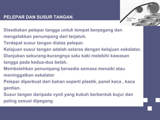 PELEPAR DAN SUSUR TANGAN.
Disediakan pelepar tangga untuk tempat berpegang dan
mengelakkan penumpang dari terjatuh.
Terdapat susur tangan diatas pelepar.
Kelajuan susur tangan adalah selaras dengan kelajuan eskalator.
Dianjukan sekurang-kurangnya satu kaki melebihi kawasan
tangga pada kedua-dua belah.
Membolehkan penumpang bersedia semasa menaiki atau
meninggalkan eskalator
Pelepar diperbuat dari bahan seperti plastik, panel kaca , kaca
gentian.
Susur tangan daripada vynil yang kukuh berbentuk bujur dan
paling sesuai dipegang
 