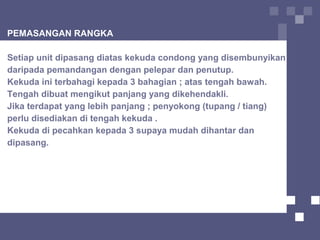 PEMASANGAN RANGKA
Setiap unit dipasang diatas kekuda condong yang disembunyikan
daripada pemandangan dengan pelepar dan penutup.
Kekuda ini terbahagi kepada 3 bahagian ; atas tengah bawah.
Tengah dibuat mengikut panjang yang dikehendakli.
Jika terdapat yang lebih panjang ; penyokong (tupang / tiang)
perlu disediakan di tengah kekuda .
Kekuda di pecahkan kepada 3 supaya mudah dihantar dan
dipasang.
 