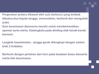 Pergerakan jentera dikawal oleh suis berkunci yang terletak
dikedua-dua kepala tangga. (memulakan, berhenti dan mengubah
arah)
Suis kecemasan (berwarna merah) untuk memberhentikan
operasi serta merta. Kadangkala pada dinding elak kanak-kanak
bermain.
Langkah keselamatan , tangga gerak dilengkapi dengan sistem
brek 2 tindakan.
Berhenti dengan perlahan dan licin pada keadaan biasa danserta
merta bila kecemasan.
 