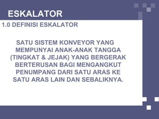 ESKALATOR
1.0 DEFINISI ESKALATOR
SATU SISTEM KONVEYOR YANG
MEMPUNYAI ANAK-ANAK TANGGA
(TINGKAT & JEJAK) YANG BERGERAK
BERTERUSAN BAGI MENGANGKUT
PENUMPANG DARI SATU ARAS KE
SATU ARAS LAIN DAN SEBALIKNYA.
 
