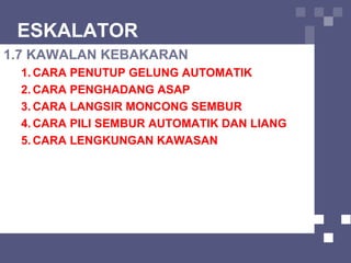 ESKALATOR
1.7 KAWALAN KEBAKARAN
1. CARA PENUTUP GELUNG AUTOMATIK
2. CARA PENGHADANG ASAP
3. CARA LANGSIR MONCONG SEMBUR
4. CARA PILI SEMBUR AUTOMATIK DAN LIANG
5. CARA LENGKUNGAN KAWASAN
 