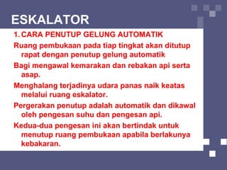 ESKALATOR
1. CARA PENUTUP GELUNG AUTOMATIK
Ruang pembukaan pada tiap tingkat akan ditutup
rapat dengan penutup gelung automatik
Bagi mengawal kemarakan dan rebakan api serta
asap.
Menghalang terjadinya udara panas naik keatas
melalui ruang eskalator.
Pergerakan penutup adalah automatik dan dikawal
oleh pengesan suhu dan pengesan api.
Kedua-dua pengesan ini akan bertindak untuk
menutup ruang pembukaan apabila berlakunya
kebakaran.
 
