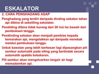 ESKALATOR
2. CARA PENGHADANG ASAP
Penghadang yang terdiri daripada dinding sekatan tahan
api dibina di sekeliling eskalator.
Pendiding dibina tidak kurang dari 20 inci ke bawah dari
pembukaan tangga.
Pendinding sekatan akan menjadi pembias kepada
kemarakan api, mengelakkan api daripada merebak
melalui pembukaan tangga.
Untuk kawalan yang lebih berkesan lagi dipasangkan pili
sembur automatik pada siling yang bertindak secara
automatik apabila kebakaran.
Pili sembur akan mengeluarkan langsir air bagi
memadamkan api.
 