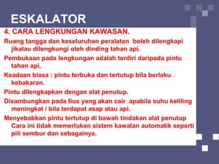 ESKALATOR
4. CARA LENGKUNGAN KAWASAN.
Ruang tangga dan keseluruhan peralatan boleh dilengkapi
jikalau dilengkungi oleh dinding tahan api.
Pembukaan pada lengkungan adalah terdiri daripada pintu
tahan api.
Keadaan biasa : pintu terbuka dan tertutup bila berlaku
kebakaran.
Pintu dilengkapkan dengan alat penutup.
Disambungkan pada fius yang akan cair apabila suhu keliling
meningkat / bila terdapat asap atau api.
Menyebabkan pintu tertutup di bawah tindakan alat penutup
Cara ini tidak memerlukan sistem kawalan automatik seperti
pili sembur dan sebagainya.
 