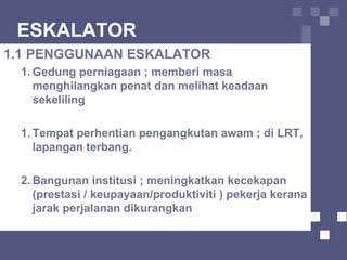 ESKALATOR
1.1 PENGGUNAAN ESKALATOR
1. Gedung perniagaan ; memberi masa
menghilangkan penat dan melihat keadaan
sekeliling
1. Tempat perhentian pengangkutan awam ; di LRT,
lapangan terbang.
2. Bangunan institusi ; meningkatkan kecekapan
(prestasi / keupayaan/produktiviti ) pekerja kerana
jarak perjalanan dikurangkan
 