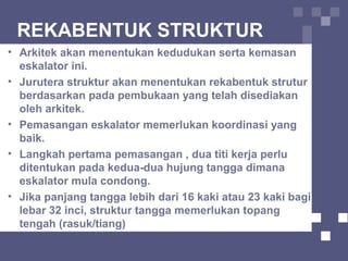 REKABENTUK STRUKTUR
• Arkitek akan menentukan kedudukan serta kemasan
eskalator ini.
• Jurutera struktur akan menentukan rekabentuk strutur
berdasarkan pada pembukaan yang telah disediakan
oleh arkitek.
• Pemasangan eskalator memerlukan koordinasi yang
baik.
• Langkah pertama pemasangan , dua titi kerja perlu
ditentukan pada kedua-dua hujung tangga dimana
eskalator mula condong.
• Jika panjang tangga lebih dari 16 kaki atau 23 kaki bagi
lebar 32 inci, struktur tangga memerlukan topang
tengah (rasuk/tiang)
 