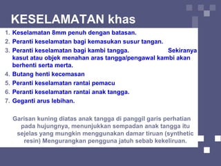 KESELAMATAN khas
1. Keselamatan 8mm penuh dengan batasan.
2. Peranti keselamatan bagi kemasukan susur tangan.
3. Peranti keselamatan bagi kambi tangga. Sekiranya
kasut atau objek menahan aras tangga/pengawal kambi akan
berhenti serta merta.
4. Butang henti kecemasan
5. Peranti keselamatan rantai pemacu
6. Peranti keselamatan rantai anak tangga.
7. Geganti arus lebihan.
Garisan kuning diatas anak tangga di panggil garis perhatian
pada hujungnya, menunjukkan sempadan anak tangga itu
sejelas yang mungkin menggunakan damar tiruan (synthetic
resin) Mengurangkan pengguna jatuh sebab kekeliruan.
 