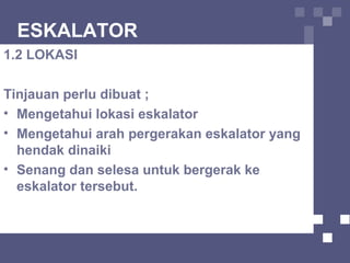 ESKALATOR
1.2 LOKASI
Tinjauan perlu dibuat ;
• Mengetahui lokasi eskalator
• Mengetahui arah pergerakan eskalator yang
hendak dinaiki
• Senang dan selesa untuk bergerak ke
eskalator tersebut.
 
