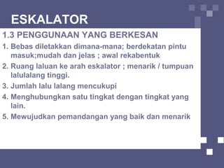 ESKALATOR
1.3 PENGGUNAAN YANG BERKESAN
1. Bebas diletakkan dimana-mana; berdekatan pintu
masuk;mudah dan jelas ; awal rekabentuk
2. Ruang laluan ke arah eskalator ; menarik / tumpuan
lalulalang tinggi.
3. Jumlah lalu lalang mencukupi
4. Menghubungkan satu tingkat dengan tingkat yang
lain.
5. Mewujudkan pemandangan yang baik dan menarik
 