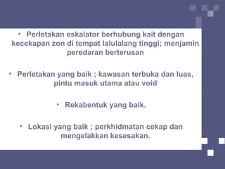 • Perletakan eskalator berhubung kait dengan
kecekapan zon di tempat lalulalang tinggi; menjamin
peredaran berterusan
• Perletakan yang baik ; kawasan terbuka dan luas,
pintu masuk utama atau void
• Rekabentuk yang baik.
• Lokasi yang baik ; perkhidmatan cekap dan
mengelakkan kesesakan.
 