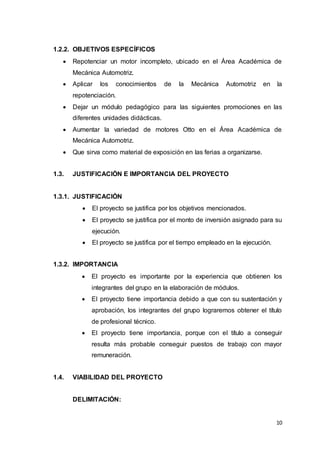 10
1.2.2. OBJETIVOS ESPECÍFICOS
 Repotenciar un motor incompleto, ubicado en el Área Académica de
Mecánica Automotriz.
 Aplicar los conocimientos de la Mecánica Automotriz en la
repotenciación.
 Dejar un módulo pedagógico para las siguientes promociones en las
diferentes unidades didácticas.
 Aumentar la variedad de motores Otto en el Área Académica de
Mecánica Automotriz.
 Que sirva como material de exposición en las ferias a organizarse.
1.3. JUSTIFICACIÓN E IMPORTANCIA DEL PROYECTO
1.3.1. JUSTIFICACIÓN
 El proyecto se justifica por los objetivos mencionados.
 El proyecto se justifica por el monto de inversión asignado para su
ejecución.
 El proyecto se justifica por el tiempo empleado en la ejecución.
1.3.2. IMPORTANCIA
 El proyecto es importante por la experiencia que obtienen los
integrantes del grupo en la elaboración de módulos.
 El proyecto tiene importancia debido a que con su sustentación y
aprobación, los integrantes del grupo lograremos obtener el título
de profesional técnico.
 El proyecto tiene importancia, porque con el título a conseguir
resulta más probable conseguir puestos de trabajo con mayor
remuneración.
1.4. VIABILIDAD DEL PROYECTO
DELIMITACIÓN:
 