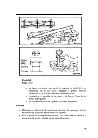 100
Cigüeñal
Inspección
 se hace una inspección visual los pivotes de cigüeñal y los
pasadores por si hay daño, desgaste y grietas. También
comprobar si los orificios del aceite están obstruidos.
 Inspeccionar la perdida de redondez y la forma cónica de los
muños del cigüeñal.
 Se limpia los orificios del cigüeñal utilizando una puntilla.
Pruebas
 Utilizando el instrumento de medición micrómetro de exteriores, verificar
la conicidad y ovalacion de los puños del cigüeñal.
 Con la ayuda de un reloj de comparador y dos bases regidas, verificar si
descentramiento del cigüeñal, según especificaciones
 