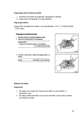 102
Engranajes de la bomba de aceite
1. Superficie de diente de engranaje desgastado o dañado
2. Juego entre el engranaje y la caja delantera.
Engranaje interior
Juego entre circunferencia exterior y la caja delantera (0,12 – 0.185mm)(0,005
– 0.007 pulg.)
Retenes de aceite
Inspección
 Se realiza una inspección visual que el retén no esté dañado, o
agrietado o roto.
 Se palpa el labio del retén con la yema del dedo si esta reseco el labio
se cambiara el retén
 