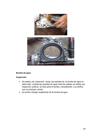103
Bomba de agua
Inspección
 Se realiza una inspección visual, las paredes de la bomba de agua no
debe estar picadas las paredes de igual modo las paletas se realiza una
inspección auditiva, se hace girar la bomba, manualmente y se verifica
que no produzca sonido.
 se verifica el juego longitudinal de la bomba de agua.
 