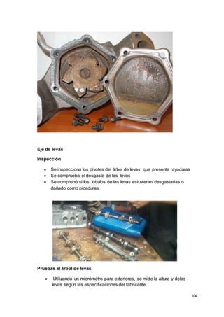 104
Eje de levas
Inspección
 Se inspecciona los pivotes del árbol de levas que presente rayaduras
 Se comprueba el desgaste de las levas
 Se comprobó si los lóbulos de las levas estuvieran desgastadas o
dañado como picaduras.
Pruebas al árbol de levas
 Utilizando un micrómetro para exteriores, se mide la altura y delas
levas según las especificaciones del fabricante.
 