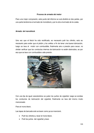 116
Proceso de armado del motor
Para una mejor compresión, este punto del informe se sub-dividirá en dos partes, por
una parte tendremos el armado de monoblock y por la otra el armado de la culata.
Armado del monoblock
Una vez que el block ha sido rectificado, es necesario pulir los cilindro, esto es
necesario para evitar que el pistón y los anillos a fin de tener una buena lubricación,
luego se lava el motor con combustible, finalmente aire a presión para secar, no
olvidar verificar que los conductos internos de lubricación no estén obstruidos, es por
eso que se lava con combustible a alta presión.
Con una lija de igual característica se pulen los puños de cigüeñal, luego se sondea
los conductos de lubricación del cigüeñal, finalmente se lava del mismo modo
mencionado
Para el mono block.
Las tapas de bancada solo se lavan como ya se mencionó.
 Pulir los cilindros y lavar el mono block.
 Pulir los puños del cigüeñal y lavar.
 