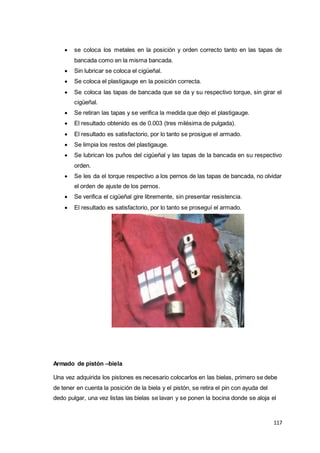 117
 se coloca los metales en la posición y orden correcto tanto en las tapas de
bancada como en la misma bancada.
 Sin lubricar se coloca el cigüeñal.
 Se coloca el plastigauge en la posición correcta.
 Se coloca las tapas de bancada que se da y su respectivo torque, sin girar el
cigüeñal.
 Se retiran las tapas y se verifica la medida que dejo el plastigauge.
 El resultado obtenido es de 0.003 (tres milésima de pulgada).
 El resultado es satisfactorio, por lo tanto se prosigue el armado.
 Se limpia los restos del plastigauge.
 Se lubrican los puños del cigüeñal y las tapas de la bancada en su respectivo
orden.
 Se les da el torque respectivo a los pernos de las tapas de bancada, no olvidar
el orden de ajuste de los pernos.
 Se verifica el cigüeñal gire libremente, sin presentar resistencia.
 El resultado es satisfactorio, por lo tanto se proseguí el armado.
Armado de pistón –biela
Una vez adquirida los pistones es necesario colocarlos en las bielas, primero se debe
de tener en cuenta la posición de la biela y el pistón, se retira el pin con ayuda del
dedo pulgar, una vez listas las bielas se lavan y se ponen la bocina donde se aloja el
 