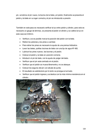 118
pin, se lubrica el pin nuevo, la bocina de la biela y el pistón, finalmente se presenta el
pistón y la biela en su lugar correcto y el pin es introducido a presión.
También en este paso es necesario verificar la luz entre pistón y cilindro, para esto es
necesario un gauge de láminas, se presenta el pistón el cilindro y se calibra la luz en
este caso es 0.03mm.
 Verificar y se es posible marcar la posición del pistón con la biela.
 Retirar los pistones y los pines a cambiar.
 Para retirar los pines es necesario la ayuda de una prensa hidráulica.
 Lavar las bielas, pulirlas bocinas de biela con una lija de agua Nº 400.
 Lubricar los pines nuevos, las bocinas y el pistón.
 Colocar el pistón y la biela en posición correcta.
 Introducir el pin de biela, con la ayuda de pulgar del dedo.
 Verificar que el pin este centrado en el pistón.
 Verificar que el pistón se mueva libremente y no se atasque.
 Colocar los seguros del pin con alicate de punta.
 El resultado es satisfactorio por lo tanto se prosigue el armado.
 Verificar que el pistón ingrese y se deslice con la más mínima resistencia en el
cilindro.
 