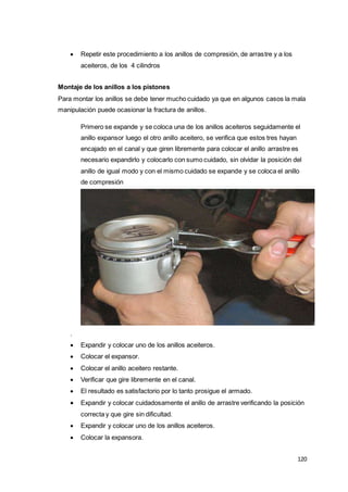 120
 Repetir este procedimiento a los anillos de compresión, de arrastre y a los
aceiteros, de los 4 cilindros
Montaje de los anillos a los pistones
Para montar los anillos se debe tener mucho cuidado ya que en algunos casos la mala
manipulación puede ocasionar la fractura de anillos.
Primero se expande y se coloca una de los anillos aceiteros seguidamente el
anillo expansor luego el otro anillo aceitero, se verifica que estos tres hayan
encajado en el canal y que giren libremente para colocar el anillo arrastre es
necesario expandirlo y colocarlo con sumo cuidado, sin olvidar la posición del
anillo de igual modo y con el mismo cuidado se expande y se coloca el anillo
de compresión
.
 Expandir y colocar uno de los anillos aceiteros.
 Colocar el expansor.
 Colocar el anillo aceitero restante.
 Verificar que gire libremente en el canal.
 El resultado es satisfactorio por lo tanto prosigue el armado.
 Expandir y colocar cuidadosamente el anillo de arrastre verificando la posición
correcta y que gire sin dificultad.
 Expandir y colocar uno de los anillos aceiteros.
 Colocar la expansora.
 