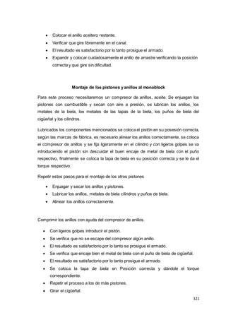 121
 Colocar el anillo aceitero restante.
 Verificar que gire libremente en el canal.
 El resultado es satisfactorio por lo tanto prosigue el armado.
 Expandir y colocar cuidadosamente el anillo de arrastre verificando la posición
correcta y que gire sin dificultad.
Montaje de los pistones y anillos al monoblock
Para este proceso necesitaremos un compresor de anillos, aceite. Se enjuagan los
pistones con combustible y secan con aire a presión, se lubrican los anillos, los
metales de la biela, los metales de las tapas de la biela, los puños de biela del
cigüeñal y los cilindros.
Lubricados los componentes mencionados se coloca el pistón en su posesión correcta,
según las marcas de fábrica, es necesario alinear los anillos correctamente, se coloca
el compresor de anillos y se fija ligeramente en el cilindro y con ligeros golpes se va
introduciendo el pistón sin descuidar el buen encaje de metal de biela con el puño
respectivo, finalmente se coloca la tapa de biela en su posición correcta y se le da el
torque respectivo.
Repetir estos pasos para el montaje de los otros pistones
 Enjuagar y secar los anillos y pistones.
 Lubricar los anillos, metales de biela cilindros y puños de biela.
 Alinear los anillos correctamente.
Comprimir los anillos con ayuda del compresor de anillos.
 Con ligeros golpes introducir el pistón.
 Se verifica que no se escape del compresor algún anillo.
 El resultado es satisfactorio por lo tanto se prosigue el armado.
 Se verifica que encaje bien el metal de biela con el puño de biela de cigüeñal.
 El resultado es satisfactorio por lo tanto prosigue el armado.
 Se coloca la tapa de biela en Posición correcta y dándole el torque
correspondiente.
 Repetir el proceso a los de más pistones.
 Girar el cigüeñal.
 