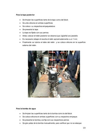 123
Para la tapa posterior
 Se limpian las superficies tanto de la tapa como del block
 Se unta silicona en ambas superficies
 Se coloca su respectiva empaquetadura
 Se presenta la tapa
 La tapa es fijada con sus pernos
 Antes colocar el retén posterior se observa que cigüeñal una pestaña
 Es necesario rebajar el resorte el retén aproximadamente a un 1 mm
 Finalmente se lubrica el labio del retén y se coloca silicona en la superficie
externa del retén.
Para la bomba de agua
 Se limpian las superficies tanto de la bomba como la del block
 Se coloca silicona en ambas superficies con su respectivo empaque.
 Se presenta la bomba y se fija con sus respectivos pernos
 Se gira polea de la bomba manualmente, para verificar que no se atasque
 