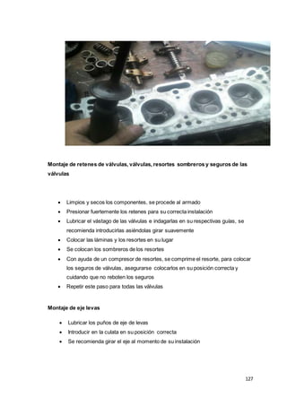 127
Montaje de retenes de válvulas, válvulas, resortes sombreros y seguros de las
válvulas
 Limpios y secos los componentes, se procede al armado
 Presionar fuertemente los retenes para su correcta instalación
 Lubricar el vástago de las válvulas e indagarlas en su respectivas guías, se
recomienda introducirlas asiéndolas girar suavemente
 Colocar las láminas y los resortes en su lugar
 Se colocan los sombreros de los resortes
 Con ayuda de un compresor de resortes, se comprime el resorte, para colocar
los seguros de válvulas, asegurarse colocarlos en su posición correcta y
cuidando que no reboten los seguros
 Repetir este paso para todas las válvulas
Montaje de eje levas
 Lubricar los puños de eje de levas
 Introducir en la culata en su posición correcta
 Se recomienda girar el eje al momento de su instalación
 