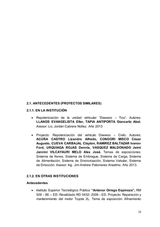 13
2.1. ANTECEDENTES (PROYECTOS SIMILARES)
2.1.1. EN LA INSTITUCIÓN
 Repotenciación de la unidad vehicular “Daewoo – Tico”. Autores:
LLANOS EVANGELISTA Eller, TAPIA ANTIPORTA Giancarlo Abel.
Asesor: Lic. Jordán Cabrera Núñez. Año 2013
 Proyecto: Repotenciación del vehículo Daewoo – Cielo. Autores:
ACUÑA CASTRO Lizandro Alfredo, CONDORI MISCO César
Augusto, CUEVA CARBAJAL Clayton, RAMIREZ BALTAZAR Ivanov
Ford, URQUIAGA ROJAS Dennis, VASQUEZ MALDONADO Jeimi
Jannini VILCAYAURI MELO Alex José. Temas de exposiciones:
Sistema de frenos, Sistema de Embrague, Sistema de Carga, Sistema
de Alimentación, Sistema de Sincronización, Sistema Valvular, Sistema
de Dirección. Asesor: Ing. Jim Andrew Palomares Anselmo. Año 2013.
2.1.2. EN OTRAS INSTITUCIONES
Antecedentes
 Instituto Superior Tecnológico Público “Antenor Orrego Espinoza”, RM
509 - 86 – ED. Revalidado RD 0432- 2006 - ED. Proyecto: Reparación y
mantenimiento del motor Toyota 2L. Tema de exposición: Afinamiento
 