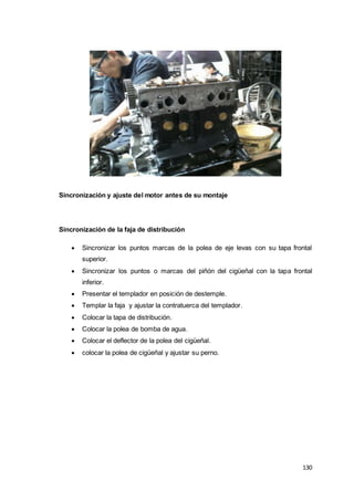 130
Sincronización y ajuste del motor antes de su montaje
Sincronización de la faja de distribución
 Sincronizar los puntos marcas de la polea de eje levas con su tapa frontal
superior.
 Sincronizar los puntos o marcas del piñón del cigüeñal con la tapa frontal
inferior.
 Presentar el templador en posición de destemple.
 Templar la faja y ajustar la contratuerca del templador.
 Colocar la tapa de distribución.
 Colocar la polea de bomba de agua.
 Colocar el deflector de la polea del cigüeñal.
 colocar la polea de cigüeñal y ajustar su perno.
 