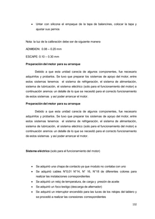132
 Untar con silicona el empaque de la tapa de balancines, colocar la tapa y
ajustar sus pernos
Nota: la luz de la calibración debe ser de siguiente manera
ADMISION: 0.08 – 0.20 mm
ESCAPE: 0.10 – 0.30 mm
Preparación del motor para su arranque
Debido a que esta unidad carecía de algunos componentes, fue necesario
adquirirlos y probarlos. Se tuvo que preparar los sistemas de apoyo del motor, entre
estos sistemas tenemos el sistema de refrigeración, el sistema de alimentación,
sistema de lubricación, el sistema eléctrico (solo para el funcionamiento del motor) a
continuación aremos un detalle de lo que se necesitó para el correcto funcionamiento
de estos sistemas y así poder arrancar el motor.
Preparación del motor para su arranque
Debido a que esta unidad carecía de algunos componentes, fue necesario
adquirirlos y probarlos. Se tuvo que preparar los sistemas de apoyo del motor, entre
estos sistemas tenemos el sistema de refrigeración, el sistema de alimentación,
sistema de lubricación, el sistema eléctrico (solo para el funcionamiento del motor) a
continuación aremos un detalle de lo que se necesitó para el correcto funcionamiento
de estos sistemas y así poder arrancar el motor.
Sistema eléctrico (solo para el funcionamiento del motor)
 Se adquirió una chapa de contacto ya que modulo no contaba con uno
 Se adquirió cables N°0,01 N°14, N° 16, N°18 de diferentes colores para
realizar las instalaciones correspondientes
 Se adquirió un reloj de temperatura, de carga y presión de aceite
 Se adquirió un foco testigo (descarga de alternador)
 Se adquirió un interruptor encendido para las luces de los relojes del tablero y
se procedió a realizar las conexiones correspondientes
 