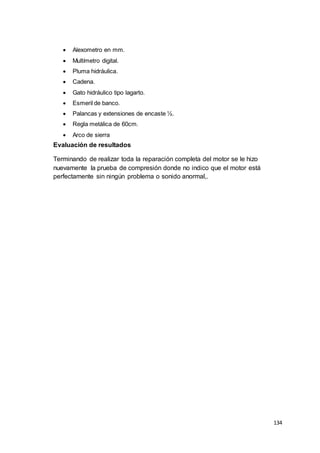134
 Alexometro en mm.
 Multímetro digital.
 Pluma hidráulica.
 Cadena.
 Gato hidráulico tipo lagarto.
 Esmeril de banco.
 Palancas y extensiones de encaste ½.
 Regla metálica de 60cm.
 Arco de sierra
Evaluación de resultados
Terminando de realizar toda la reparación completa del motor se le hizo
nuevamente la prueba de compresión donde no indico que el motor está
perfectamente sin ningún problema o sonido anormal,.
 