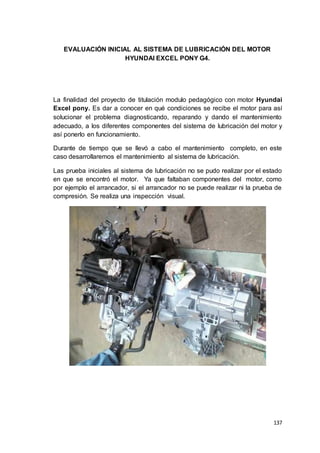 137
EVALUACIÓN INICIAL AL SISTEMA DE LUBRICACIÓN DEL MOTOR
HYUNDAI EXCEL PONY G4.
La finalidad del proyecto de titulación modulo pedagógico con motor Hyundai
Excel pony. Es dar a conocer en qué condiciones se recibe el motor para así
solucionar el problema diagnosticando, reparando y dando el mantenimiento
adecuado, a los diferentes componentes del sistema de lubricación del motor y
así ponerlo en funcionamiento.
Durante de tiempo que se llevó a cabo el mantenimiento completo, en este
caso desarrollaremos el mantenimiento al sistema de lubricación.
Las prueba iniciales al sistema de lubricación no se pudo realizar por el estado
en que se encontró el motor. Ya que faltaban componentes del motor, como
por ejemplo el arrancador, si el arrancador no se puede realizar ni la prueba de
compresión. Se realiza una inspección visual.
 