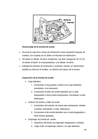 140
Desmontaje de la bomba de aceite.
 Se pone la caja de la correa de distribución sobre pequeños bloques de
madera, con cuidado de no dañar el indicador de distribución.
 Se extrae la válvula de alivio empleando una llave hexagonal de 12 mm
se extrae el tapón, la empaquetadura, y la válvula de alivio.
 Extraiga los piñones de conducido y conductor usando un desarmador
estrella se retira los 8 tornillos, la cubierta del cuerpo de la bomba
Inspección de la bomba de aceite
 Caja delantera
1. Comprobar si hay grietas o daños en la caja delantera,
reemplazar si es necesario.
2. Comprobar el retén de aceite delantera por si está
desgastado o tiene bodes estropeados, reemplazar si esta
defectuoso.
 Colector de aceite y malla de aceite
1. Comprobar del colector de aceite esta estropeado, dañado
o grietas, reemplazar si esta defectuoso.
2. Comprobar el de aceite delantera por si está desgastado o
tiene bordes gastados.
 Engranaje de bomba de aceite.
1. Superficie del diente de engranaje desgastada o dañada,
2. Juego entre el engranaje exterior y la caja delantera.
 