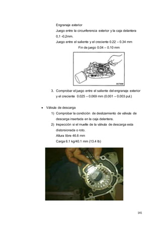 141
Engranaje exterior
Juego entre la circunferencia exterior y la caja delantera
0,1 -0,2mm.
Juego entre el saliente y el creciente 0.22 – 0.34 mm
Fin de juego 0.04 – 0.10 mm
3. Comprobar el juego entre el saliente del engranaje exterior
y el creciente 0.025 – 0.069 mm (0.001 – 0.003 pul.)
 Válvula de descarga
1) Comprobar la condición de deslizamiento de válvula de
descarga insertada en la caja delantera.
2) Inspección si el muelle de la válvula de descarga esta
distorsionada o roto.
Altura libre 46.6 mm
Carga 6.1 kg/40.1 mm (13.4 lb)
 