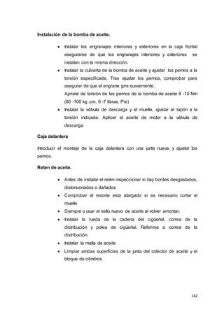 142
Instalación de la bomba de aceite.
 Instalar los engranajes interiores y exteriores en la caja frontal
asegurarse de que los engranajes interiores y exteriores se
instalan con la misma dirección.
 Instalar la cubierta de la bomba de aceite y ajustar los pernos a la
torsión especificada. Tras ajustar los pernos, comprobar para
asegurar de que el engrane gire suavemente.
Apriete de torsión de los pernos de la bomba de aceite 8 -10 Nm
(80 -100 kg .cm, 6 -7 libras. Pie)
 Instalar la válvula de descarga y el muelle, ajustar el tapón a la
torsión indicada. Aplicar el aceite de motor a la válvula de
descarga.
Caja delantera
Introducir el montaje de la caja delantera con una junta nueva, y ajustar los
pernos.
Reten de aceite.
 Antes de instalar el retén inspeccionar si hay bordes desgastados,
distorsionados o dañados
 Comprobar el resorte esta alargado si es necesario cortar el
muelle
 Siempre o usar el sello nuevo de aceite al volver amontar.
 Instalar la rueda de la cadena del cigüeñal, correa de la
distribución y polea de cigüeñal. Referirse a correa de la
distribución.
 Instalar la malla de aceite
 Limpiar ambas superficies de la junta del colector de aceite y el
bloque de cilindros.
 