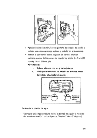 143
 Aplicar silicona en la ranura de la pestaña de colector de aceite, e
instalar una empaquetadura, aplicar el sellador en ambas caras.
 Instalar el colector de aceite y ajustar los pernos a torsión
indicada, apriete de los pernos de colector de aceite 6 – 8 Nm (60
– 80 kg.cm 4- 6 libras. pie
Advertencia:
i. Aplicar silicona con un grosor de 4mm
ii. Tras aplicar sellador, no exceda 15 minutos antes
de instalar el colector de aceite.
Se Instala la bomba de agua
 Se instala una empaquetadura nueva, la bomba de agua y la ménsula
del resorte de tención con los 6 pernos. Torsión 23N.m (230kgf.cm).
 