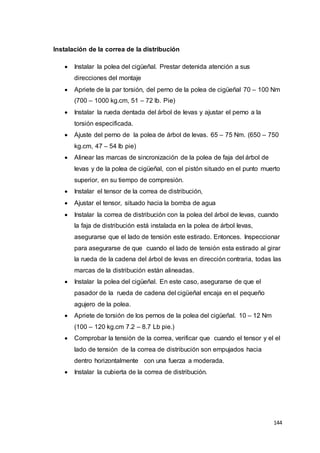 144
Instalación de la correa de la distribución
 Instalar la polea del cigüeñal. Prestar detenida atención a sus
direcciones del montaje
 Apriete de la par torsión, del perno de la polea de cigüeñal 70 – 100 Nm
(700 – 1000 kg.cm, 51 – 72 lb. Pie)
 Instalar la rueda dentada del árbol de levas y ajustar el perno a la
torsión especificada.
 Ajuste del perno de la polea de árbol de levas. 65 – 75 Nm. (650 – 750
kg.cm, 47 – 54 lb pie)
 Alinear las marcas de sincronización de la polea de faja del árbol de
levas y de la polea de cigüeñal, con el pistón situado en el punto muerto
superior, en su tiempo de compresión.
 Instalar el tensor de la correa de distribución,
 Ajustar el tensor, situado hacia la bomba de agua
 Instalar la correa de distribución con la polea del árbol de levas, cuando
la faja de distribución está instalada en la polea de árbol levas,
asegurarse que el lado de tensión este estirado. Entonces. Inspeccionar
para asegurarse de que cuando el lado de tensión esta estirado al girar
la rueda de la cadena del árbol de levas en dirección contraria, todas las
marcas de la distribución están alineadas.
 Instalar la polea del cigüeñal. En este caso, asegurarse de que el
pasador de la rueda de cadena del cigüeñal encaja en el pequeño
agujero de la polea.
 Apriete de torsión de los pernos de la polea del cigüeñal. 10 – 12 Nm
(100 – 120 kg.cm 7.2 – 8.7 Lb pie.)
 Comprobar la tensión de la correa, verificar que cuando el tensor y el el
lado de tensión de la correa de distribución son empujados hacia
dentro horizontalmente con una fuerza a moderada.
 Instalar la cubierta de la correa de distribución.
 
