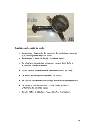 146
Instalación del colector de aceite
 Inspeccionar visualmente la presencia de abolladuras, rajaduras
que podrían generar fugas de aceite.
 Inspeccionar el tapón de drenaje, su rosca y cuerpo.
 Se retira la empaquetadura antigua con cuidado de no dañar la
superficie y ranuras de sellado.
 Echar sellador moderadamente en todo el contorno del cárter.
 Se instala una empaquetadura nueva de sellado.
 Se limpia e instala el tapón de drenaje de aceite con empaque nuevo.
 Se Instala el colector de aceite con sus pernos apretando
uniformemente en varios pasos.
 Torsión 18 N.m (180 kgf.cm). Tapón 34,5 N.m (350 kgf.cm).
 