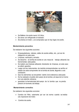 147
 Se Rellena de aceite nuevo 6.5 litros.
 Se Llena con refrigerante el radiador.
 Se arranca el motor y se comprueba que no hay fugas de aceite.
Mantenimiento preventivo
Se realizaron las siguientes acciones:
 Empaquetaduras, retenes, sellos de aceite anillos, etc., por ser de
obligación en este caso.
 Limpieza, verificado y armado.
 Se desarmo la bomba de aceite en una mesa de trabajo utilizando las
herramientas adecuadas.
 Se realizó una limpieza utilizando disolvente de limpieza, en este caso
se utilizó gasolina.
 Luego con los instrumentos de medida correspondientes se verifico el
estado de cada componente de la bomba de aceite, llegando a una
conclusión.
 Que los elementos se encuentren dentro de la tolerancia adecuada
 Se ha realizado el pulido del cuerpo de la bomba y la tapa de la misma
con una plancha abrasiva.
 garantizar la hermeticidad del cuerpo de la bomba que no pierda
presión al momento de trabajo.
Mantenimiento correctivo
Se realizaron las siguientes acciones:
 Cambio de Filtro, solamente por ser de norma cuando se realiza
una reparación de motor.
 Cambio de aceite.
 
