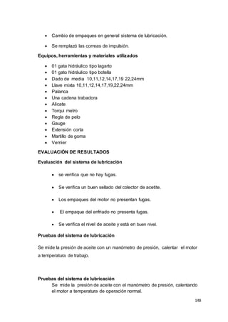 148
 Cambio de empaques en general sistema de lubricación.
 Se remplazó las correas de impulsión.
Equipos, herramientas y materiales utilizados
 01 gata hidráulico tipo lagarto
 01 gato hidráulico tipo botella
 Dado de media 10,11,12,14,17,19 22,24mm
 Llave mixta 10,11,12,14,17,19,22,24mm
 Palanca
 Una cadena trabadora
 Alicate
 Torqui metro
 Regla de pelo
 Gauge
 Extensión corta
 Martillo de goma
 Vernier
EVALUACIÓN DE RESULTADOS
Evaluación del sistema de lubricación
 se verifica que no hay fugas.
 Se verifica un buen sellado del colector de acetite.
 Los empaques del motor no presentan fugas.
 El empaque del enfriado no presenta fugas.
 Se verifica el nivel de aceite y está en buen nivel.
Pruebas del sistema de lubricación
Se mide la presión de aceite con un manómetro de presión, calentar el motor
a temperatura de trabajo.
Pruebas del sistema de lubricación
Se mide la presión de aceite con el manómetro de presión, calentando
el motor a temperatura de operación normal.
 
