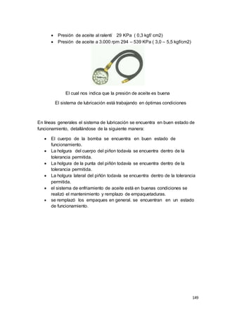 149
 Presión de aceite al ralentí 29 KPa ( 0,3 kgf/ cm2)
 Presión de aceite a 3.000 rpm 294 – 539 KPa ( 3,0 – 5,5 kgf/cm2)
El cual nos indica que la presión de aceite es buena
El sistema de lubricación está trabajando en óptimas condiciones
En líneas generales el sistema de lubricación se encuentra en buen estado de
funcionamiento, detallándose de la siguiente manera:
 El cuerpo de la bomba se encuentra en buen estado de
funcionamiento.
 La holgura del cuerpo del piñon todavía se encuentra dentro de la
tolerancia permitida.
 La holgura de la punta del piñón todavía se encuentra dentro de la
tolerancia permitida.
 La holgura lateral del piñón todavía se encuentra dentro de la tolerancia
permitida.
 el sistema de enfriamiento de aceite está en buenas condiciones se
realizó el mantenimiento y remplazo de empaquetaduras.
 se remplazó los empaques en general. se encuentran en un estado
de funcionamiento.
 