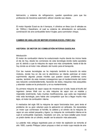 15
lubricación, y sistema de refrigeracion, queden operativos para que los
profesores de mecánica automotriz utilicen durante sus clases.
El motor Hyundai Excel es de 4 tiempos, 4 cilindros en línea (con 8 válvulas es
de 1500cc.) Gasolinero, el cual su sistema de alimentación es carburado,
combinación de aire combustible tiene 4 bujías para suministrar chispa.
CAMBIO DE ANILLOS DE MOTOR HYUNDAI EXCEL PONY 4GJ
HISTORIA DE MOTOR DE COMBUSTIÓN INTERNA GASOLINA
Introducción
El motor de combustión interna ha evolucionado mucho desde los inicios hasta
el día de hoy, desde los comienzos de esta tecnología donde nadie apostaba
por él, debido a que la máquina de vapor era más competente, hasta el día de
hoy donde es el motor más utilizado del mundo para el transporte.
Con las nuevas tecnologías se ha mejorado también la duración de estos
motores, donde hoy en día con la electrónica se intenta optimizar el motor
suprimiendo algunas piezas móviles que pueden causar problemas como
averías, también de esta manera conseguimos que el mantenimiento del motor
sea reducido considerablemente, haciendo de éstos, máquinas más asequibles
y abaratar costes en la producción y en su mantenimiento.
Su primera máquina de vapor capaz de moverse por sí sola, hasta el triunfo del
ingeniero James Watt con su otra máquina de vapor con un notable y
mejorable rendimiento, hubo muchas modificaciones, que cada vez mejoraban
más esta tecnología, pero había otro competidor que iba a llegar mucho más
lejos, el motor de combustión interna.
A mediados del siglo XIX la máquina de vapor funcionaba bien, pero tenía el
problema de su gran volumen para la aplicación en vehículos. Se necesitaba
un motor que combinase el hornillo, la caldera y el cilindro de la máquina de
vapor en una unidad pequeña y ligera. La máquina de combustión interna en la
cual el combustible inyectado, mezclado con aire, se hace estallar para mover
un pistón dentro de un cilindro, resultó ser la solución más adecuada.
La patente más antigua registrada para un motor de explosión se remonta al
año 1800, cuando Philippe Lebon propuso e ideó un motor cuya mezcla de aire
 