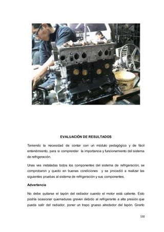 150
EVALUACIÓN DE RESULTADOS
Teniendo la necesidad de contar con un módulo pedagógico y de fácil
entendimiento, para si comprender la importancia y funcionamiento del sistema
de refrigeración.
Unas ves instaladas todos los componentes del sistema de refrigeración, se
comprobaron y quedo en buenas condiciones y se procedió a realizar las
siguientes pruebas al sistema de refrigeración y sus componentes.
Advertencia
No debe quitarse el tapón del radiador cuando el motor está caliente. Esto
podría ocasionar quemaduras graven debido al refrigerante a alta presión que
pueda salir del radiador, poner un trapo grueso alrededor del tapón. Girarlo
 
