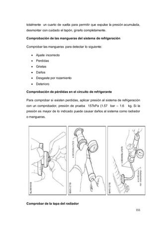 151
totalmente un cuarto de vuelta para permitir que expulse la presión acumulada,
desmontar con cuidado el tapón, girarlo completamente.
Comprobación de las mangueras del sistema de refrigeración
Comprobar las mangueras para detectar lo siguiente:
 Ajuste incorrecto
 Perdidas
 Grietas
 Daños
 Desgaste por rozamiento
 Deterioro
Comprobación de pérdidas en el circuito de refrigerante
Para comprobar si existen perdidas, aplicar presión al sistema de refrigeración
con un comprobador, presión de prueba 157kPa (1.57 bar – 1.6 kg. Si la
presión es mayor de lo indicado puede causar daños al sistema como radiador
o mangueras.
Comprobar de la tapa del radiador
 