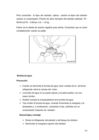 152
Para comprobar la tapa del radiador, aplicar presión al tapón del radiador
usando un comprobador. Presión de alivio del tapón del radiador estándar. 78 -
98 kPa (0.78 – 0.98 bar, 0.8 – 1.0 kg.
Estirar de la válvula de presión negativa para abrirla. Comprobar que se cierra
completamente cuando se suelta.
Bomba de agua
Precaución.
 Cuando se desmonta la bomba de agua, tener cuidado de no derramar
refrigerante sobre la correas del motor.
 La bomba de agua no se puede reparar y se debe sustituir con una
nueva bomba.
 Sustituir siempre la empaquetadura de la bomba de agua
 Tras montar la bomba de agua, conectar firmemente la manguera y la
abrazadera y, a continuación, comprobar si hay pérdidas con un
comprobador d tapones de radiador.
Desmontaje y montaje
 Drenar el refrigerante del radiador y del bloque de cilindros
 Desmontar la manguera superior del radiador
 