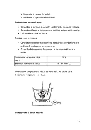 153
 Desmontar la cubierta del radiador
 Desmontar la fajas auxiliares del motor
Inspección de bomba de agua
 Comprobar si hay oxido o corrosión en el conjunto del cuerpo y el aspa.
 Comprobar si funciona deficientemente debido a un juego axial excesivo.
 La bomba de agua no se repara
Inspección de termostato
 Comprobar el estado del asentamiento de la válvula a temperaturas del
ambiente. Debería cerrar herméticamente.
 Comprobar la temperatura de apertura y la elevación máxima de la
válvula.
Temperatura de apertura de la
válvula
80ºC
Elevación máxima de la válvula 10 - 95 mm/º C.
Continuación, comprobar si la válvula se cierra a 5ºC por debajo de la
temperatura de apertura de la válvula.
Inspección de la salida de agua
 