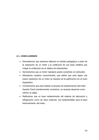 159
4.1.- CONCLUSIONES
 Demostramos que podemos elaborar un módulo pedagógico a partir de
la reparación de un motor y la confección de una base metálica que
incluye la confección de un tablero de instrumentos.
 Demostramos que un motor inyectado puede convertirse en carburado.
 Afianzamos nuestros conocimientos, que define que para lograr una
buena reparación de un motor se requiere de la justificación de un buen
diagnóstico.
 Corroboramos que para realizar el proceso de repotenciación del motor
Hyundai Excel (mantenimiento correctivo), se necesita desarmar como
mínimo la culata.
 Ratificamos que un buen mantenimiento del sistema de lubricación y
refrigeración como de otros sistemas, son fundamentales para el buen
funcionamiento del motor.
 
