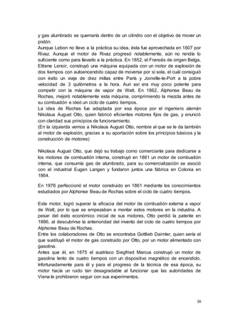16
y gas alumbrado se quemaría dentro de un cilindro con el objetivo de mover un
pistón.
Aunque Lebon no llevo a la práctica su idea, ésta fue aprovechada en 1807 por
Rivaz. Aunque el motor de Rivaz progresó notablemente, aún no rendía lo
suficiente como para llevarlo a la práctica. En 1852, el Francés de origen Belga,
Ettiene Lenoir, construyó una máquina equipada con un motor de explosión de
dos tiempos con autoencendido capaz de moverse por sí sola, el cuál consiguió
con éxito un viaje de diez millas entre París y Joinville-le-Port a la pobre
velocidad de 3 quilómetros a la hora. Aun así era muy poco potente para
competir con la máquina de vapor de Watt. En 1862, Alphonse Beau de
Rochas, mejoró notablemente esta máquina, comprimiendo la mezcla antes de
su combustión e ideó un ciclo de cuatro tiempos.
La idea de Rochas fue adaptada por esa época por el ingeniero alemán
Nikolaus August Otto, quien fabricó eficientes motores fijos de gas, y enunció
con claridad sus principios de funcionamiento.
(En la izquierda vemos a Nikolaus August Otto, nombre al que se le da también
al motor de explosión, gracias a su aportación sobre los principios básicos y la
construcción de motores)
Nikolaus August Otto, que dejó su trabajo como comerciante para dedicarse a
los motores de combustión interna, construyó en 1861 un motor de combustión
interna, que consumía gas de alumbrado, para su comercialización se asoció
con el industrial Eugen Langen y fundaron juntos una fábrica en Colonia en
1864.
En 1876 perfeccionó el motor construido en 1861 mediante los conocimientos
estudiados por Alphonse Beau de Rochas sobre el ciclo de cuatro tiempos.
Este motor, logró superar la eficacia del motor de combustión externa a vapor
de Watt, por lo que se empezaban a montar estos motores en la industria. A
pesar del éxito económico inicial de sus motores, Otto perdió la patente en
1886, al descubrirse la anterioridad del invento del ciclo de cuatro tiempos por
Alphonse Beau de Rochas.
Entre los colaboradores de Otto se encontraba Gottlieb Daimler, quien sería el
que sustituyó el motor de gas construido por Otto, por un motor alimentado con
gasolina.
Antes que él, en 1875 el austríaco Siegfried Marcus construyó un motor de
gasolina lento de cuatro tiempos con un dispositivo magnético de encendido.
Infortunadamente para él y para el progreso de la técnica de esa época, su
motor hacía un ruido tan desagradable al funcionar que las autoridades de
Viena le prohibieron seguir con sus experimentos.
 