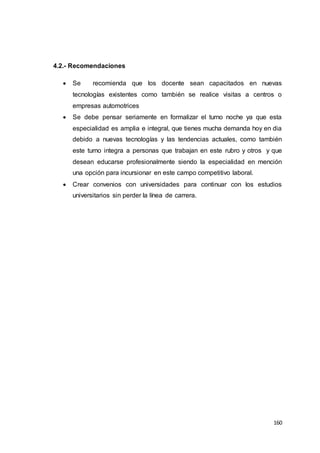 160
4.2.- Recomendaciones
 Se recomienda que los docente sean capacitados en nuevas
tecnologías existentes como también se realice visitas a centros o
empresas automotrices
 Se debe pensar seriamente en formalizar el turno noche ya que esta
especialidad es amplia e integral, que tienes mucha demanda hoy en dia
debido a nuevas tecnologías y las tendencias actuales, como también
este turno integra a personas que trabajan en este rubro y otros y que
desean educarse profesionalmente siendo la especialidad en mención
una opción para incursionar en este campo competitivo laboral.
 Crear convenios con universidades para continuar con los estudios
universitarios sin perder la línea de carrera.
 
