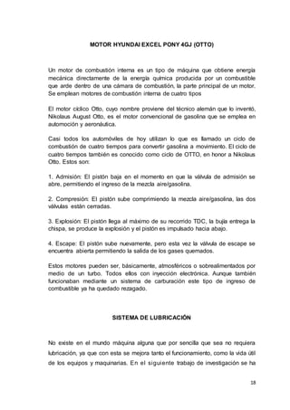 18
MOTOR HYUNDAI EXCEL PONY 4GJ (OTTO)
Un motor de combustión interna es un tipo de máquina que obtiene energía
mecánica directamente de la energía química producida por un combustible
que arde dentro de una cámara de combustión, la parte principal de un motor.
Se emplean motores de combustión interna de cuatro tipos
El motor cíclico Otto, cuyo nombre proviene del técnico alemán que lo inventó,
Nikolaus August Otto, es el motor convencional de gasolina que se emplea en
automoción y aeronáutica.
Casi todos los automóviles de hoy utilizan lo que es llamado un ciclo de
combustión de cuatro tiempos para convertir gasolina a movimiento. El ciclo de
cuatro tiempos también es conocido como ciclo de OTTO, en honor a Nikolaus
Otto. Estos son:
1. Admisión: El pistón baja en el momento en que la válvula de admisión se
abre, permitiendo el ingreso de la mezcla aire/gasolina.
2. Compresión: El pistón sube comprimiendo la mezcla aire/gasolina, las dos
válvulas están cerradas.
3. Explosión: El pistón llega al máximo de su recorrido TDC, la bujía entrega la
chispa, se produce la explosión y el pistón es impulsado hacia abajo.
4. Escape: El pistón sube nuevamente, pero esta vez la válvula de escape se
encuentra abierta permitiendo la salida de los gases quemados.
Estos motores pueden ser, básicamente, atmosféricos o sobrealimentados por
medio de un turbo. Todos ellos con inyección electrónica. Aunque también
funcionaban mediante un sistema de carburación este tipo de ingreso de
combustible ya ha quedado rezagado.
SISTEMA DE LUBRICACIÓN
No existe en el mundo máquina alguna que por sencilla que sea no requiera
lubricación, ya que con esta se mejora tanto el funcionamiento, como la vida útil
de los equipos y maquinarias. En el siguiente trabajo de investigación se ha
 